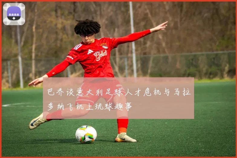 巴乔谈意大利足球人才危机与马拉多纳飞机上玩球趣事