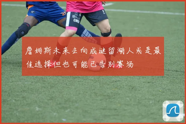 詹姆斯未来去向成谜留湖人或是最佳选择但也可能已告别赛场