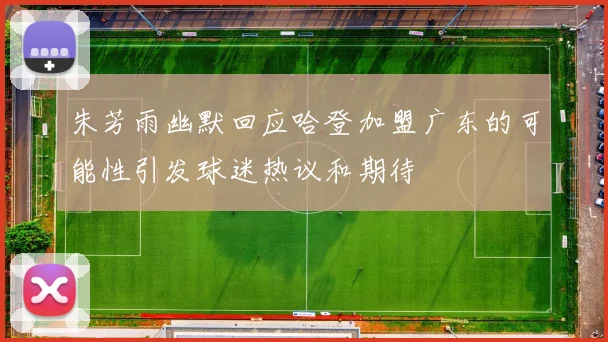 朱芳雨幽默回应哈登加盟广东的可能性引发球迷热议和期待