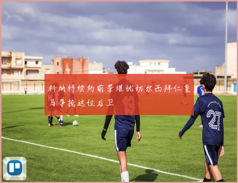 科纳特续约前景堪忧切尔西拜仁皇马争抢这位后卫