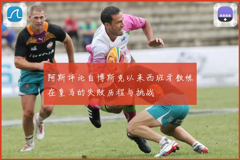 阿斯评论自博斯克以来西班牙教练在皇马的失败历程与挑战