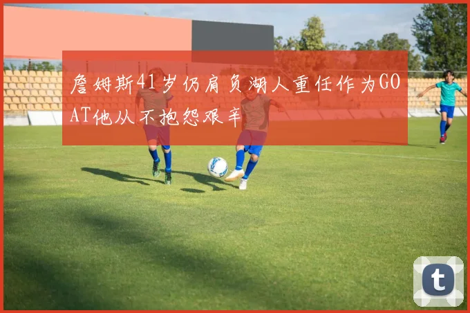 詹姆斯41岁仍肩负湖人重任作为GOAT他从不抱怨艰辛