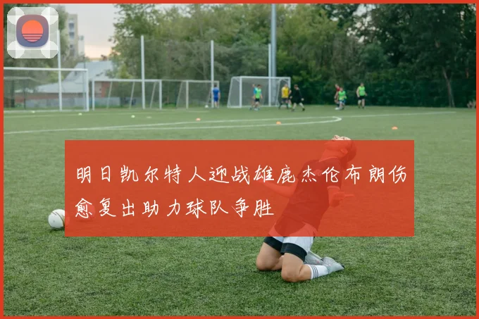 明日凯尔特人迎战雄鹿杰伦布朗伤愈复出助力球队争胜