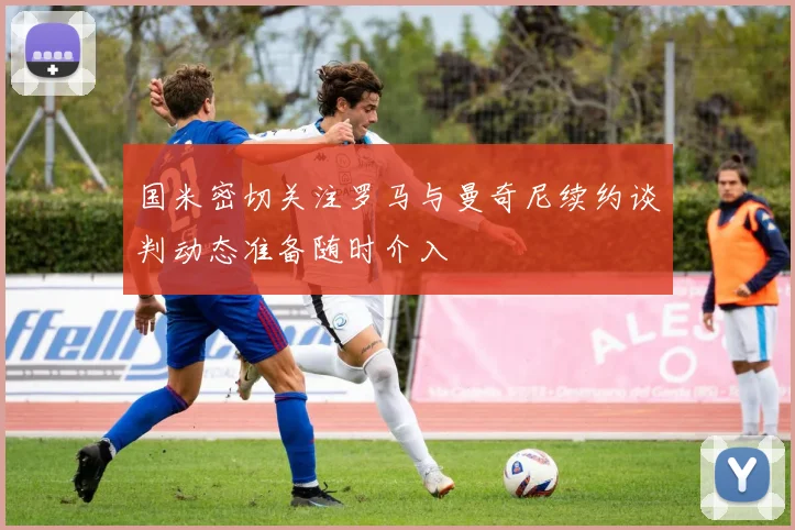 国米密切关注罗马与曼奇尼续约谈判动态准备随时介入